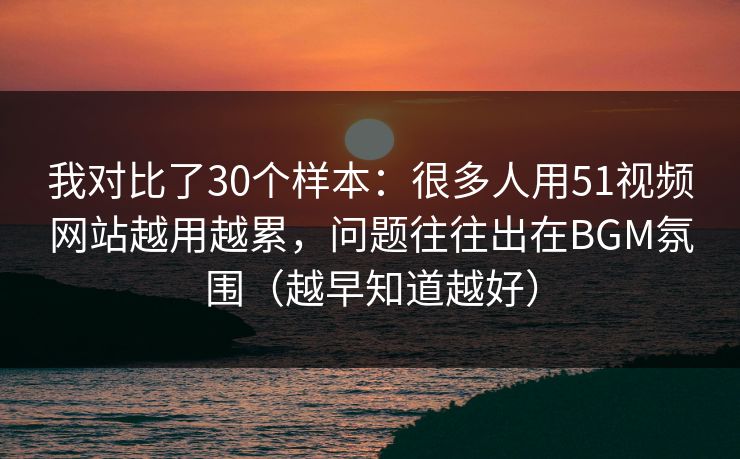 我对比了30个样本：很多人用51视频网站越用越累，问题往往出在BGM氛围（越早知道越好）