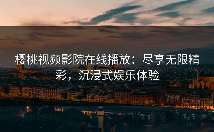 樱桃视频影院在线播放：尽享无限精彩，沉浸式娱乐体验