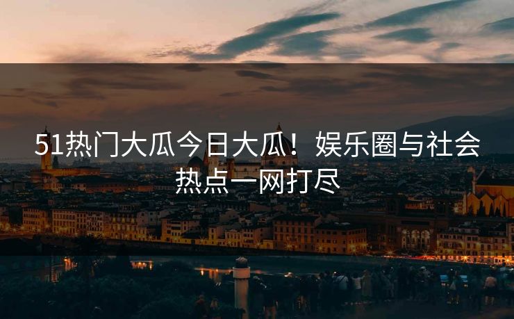 51热门大瓜今日大瓜！娱乐圈与社会热点一网打尽