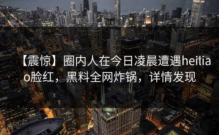 【震惊】圈内人在今日凌晨遭遇heiliao脸红，黑料全网炸锅，详情发现