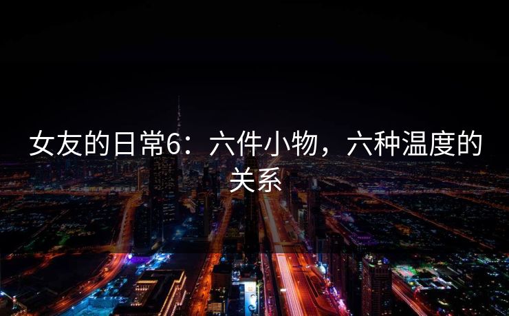女友的日常6：六件小物，六种温度的关系