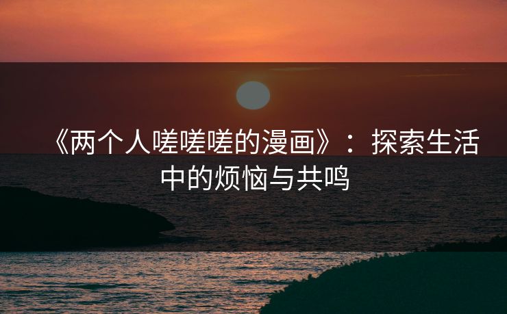 《两个人嗟嗟嗟的漫画》:探索生活中的烦恼与共鸣 《两个人嗟嗟嗟的漫画》:探索生活中的烦恼与共鸣