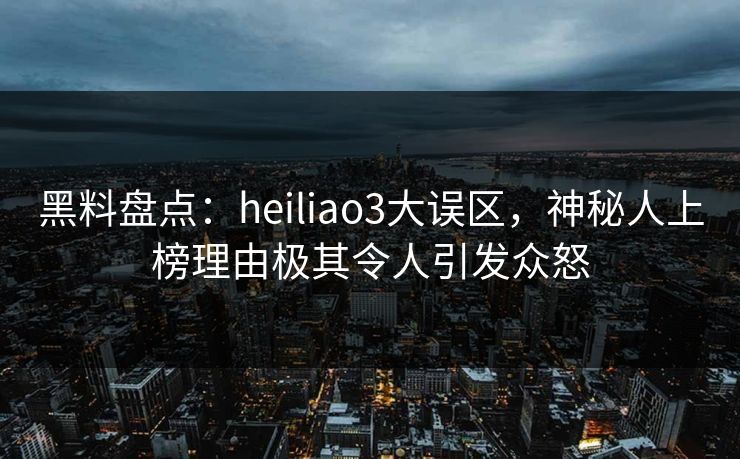 黑料盘点：heiliao3大误区，神秘人上榜理由极其令人引发众怒
