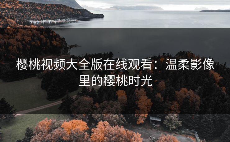 樱桃视频大全版在线观看：温柔影像里的樱桃时光