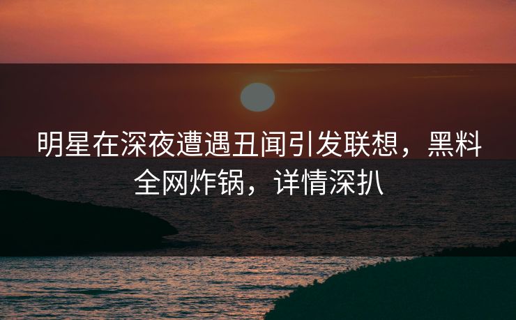 明星在深夜遭遇丑闻引发联想，黑料全网炸锅，详情深扒