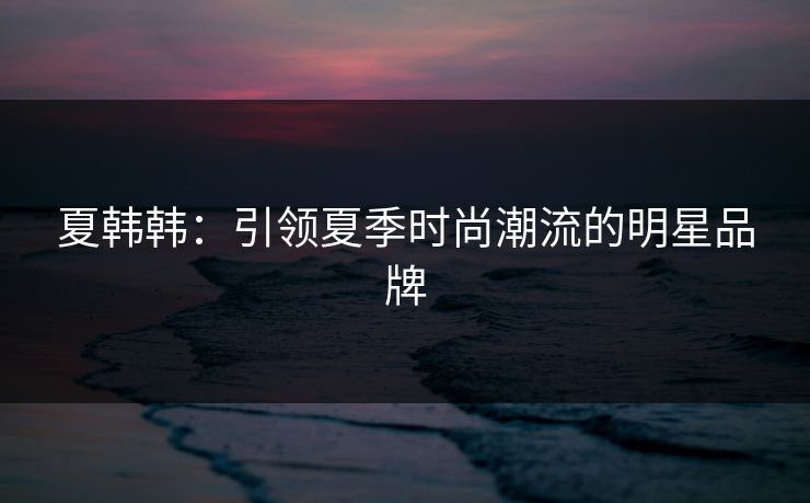 夏韩韩：引领夏季时尚潮流的明星品牌