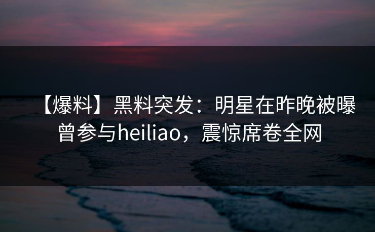 【爆料】黑料突发:明星在昨晚被曝曾参与heiliao,震惊席卷全网 【爆料】黑料突发:明星在昨晚被曝曾参与heiliao,震惊席卷全网