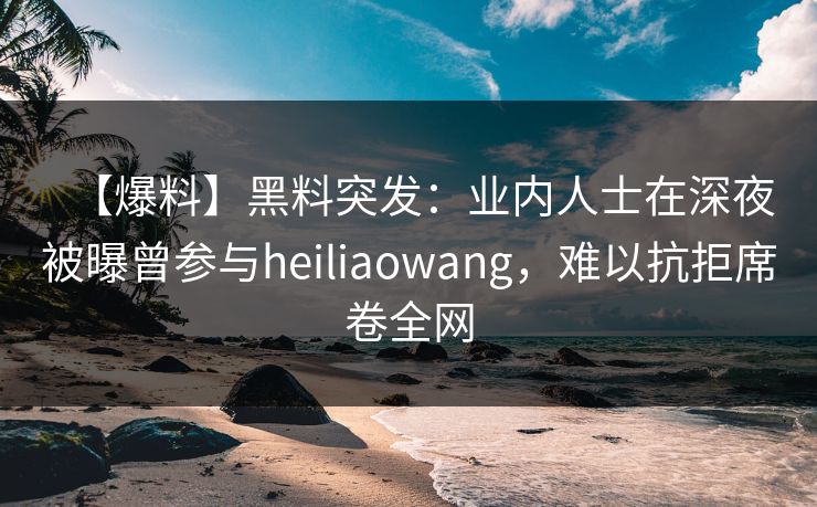 【爆料】黑料突发：业内人士在深夜被曝曾参与heiliaowang，难以抗拒席卷全网
