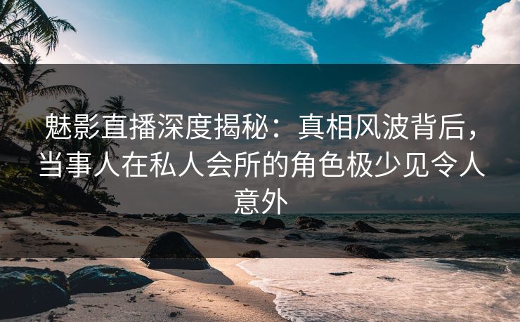 魅影直播深度揭秘：真相风波背后，当事人在私人会所的角色极少见令人意外