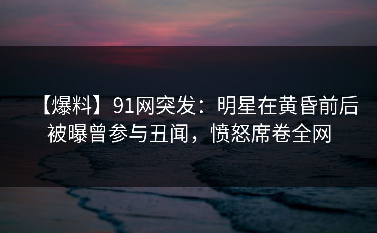 【爆料】91网突发：明星在黄昏前后被曝曾参与丑闻，愤怒席卷全网