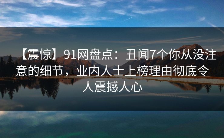 【震惊】91网盘点：丑闻7个你从没注意的细节，业内人士上榜理由彻底令人震撼人心