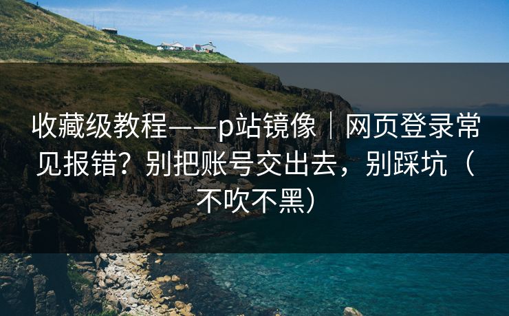 收藏级教程——p站镜像｜网页登录常见报错？别把账号交出去，别踩坑（不吹不黑）
