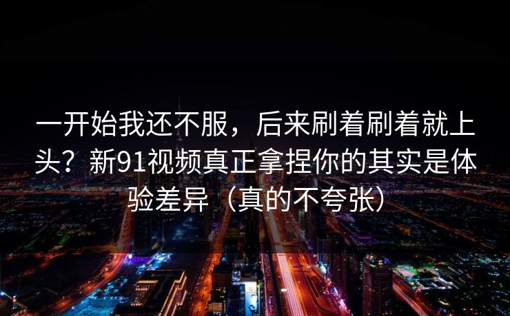 一开始我还不服,后来刷着刷着就上头?新91视频真正拿捏你的其实是体验差异(真的不夸张) 一开始我还不服,后来刷着刷着就上头?新91视频真正拿捏你的其实是体验差异(真的不夸张)