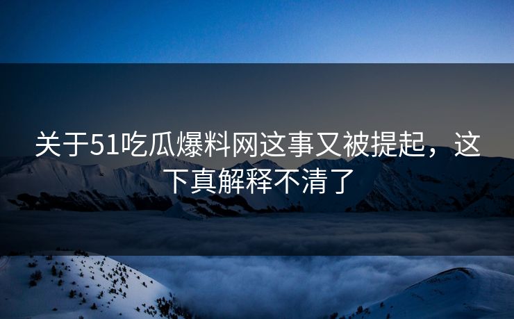 关于51吃瓜爆料网这事又被提起，这下真解释不清了